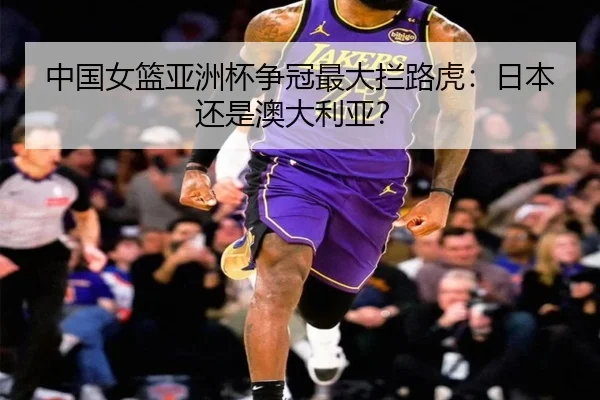 中国女篮亚洲杯争冠最大拦路虎：日本还是澳大利亚？